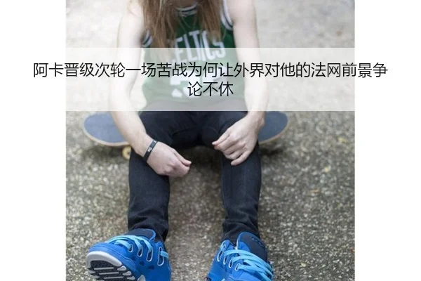 阿卡晋级次轮一场苦战为何让外界对他的法网前景争论不休